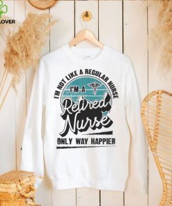 Im not like a regular Nurse Im a Retired Nurse only way happier hoodie, sweater, longsleeve, shirt v-neck, t-shirt