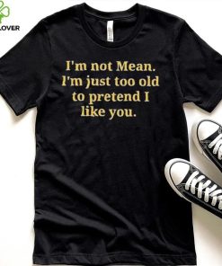 Im not mean Im just too old to pretend I like you hoodie, sweater, longsleeve, shirt v-neck, t-shirt