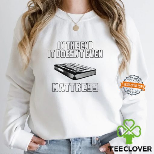 In the end it doesn’t even mattress hoodie, sweater, longsleeve, shirt v-neck, t-shirt