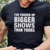 I’ve Fucked Up Bigger Shows Than Yours Shirt