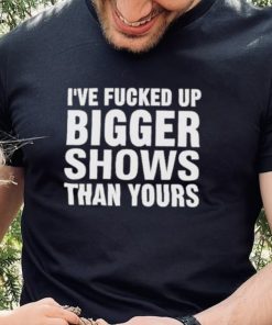 I’ve Fucked Up Bigger Shows Than Yours Shirt