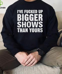 I’ve Fucked Up Bigger Shows Than Yours Shirt