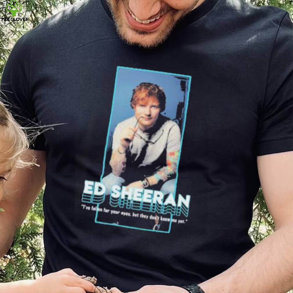 I’ve fallen for your eyes but they don’t know me yet singer ed sheeran shirt