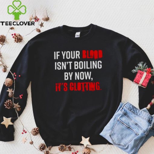 If Your Blood Isn’t Boiling By Now It’s Clotting T hoodie, sweater, longsleeve, shirt v-neck, t-shirt