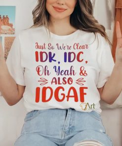 Just So We’re Clear IDK IDC Oh Yeah And Also IDGAF Shirt