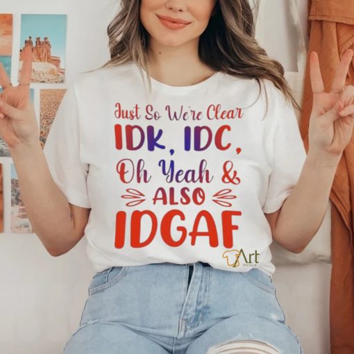 Just So We’re Clear IDK IDC Oh Yeah And Also IDGAF Shirt