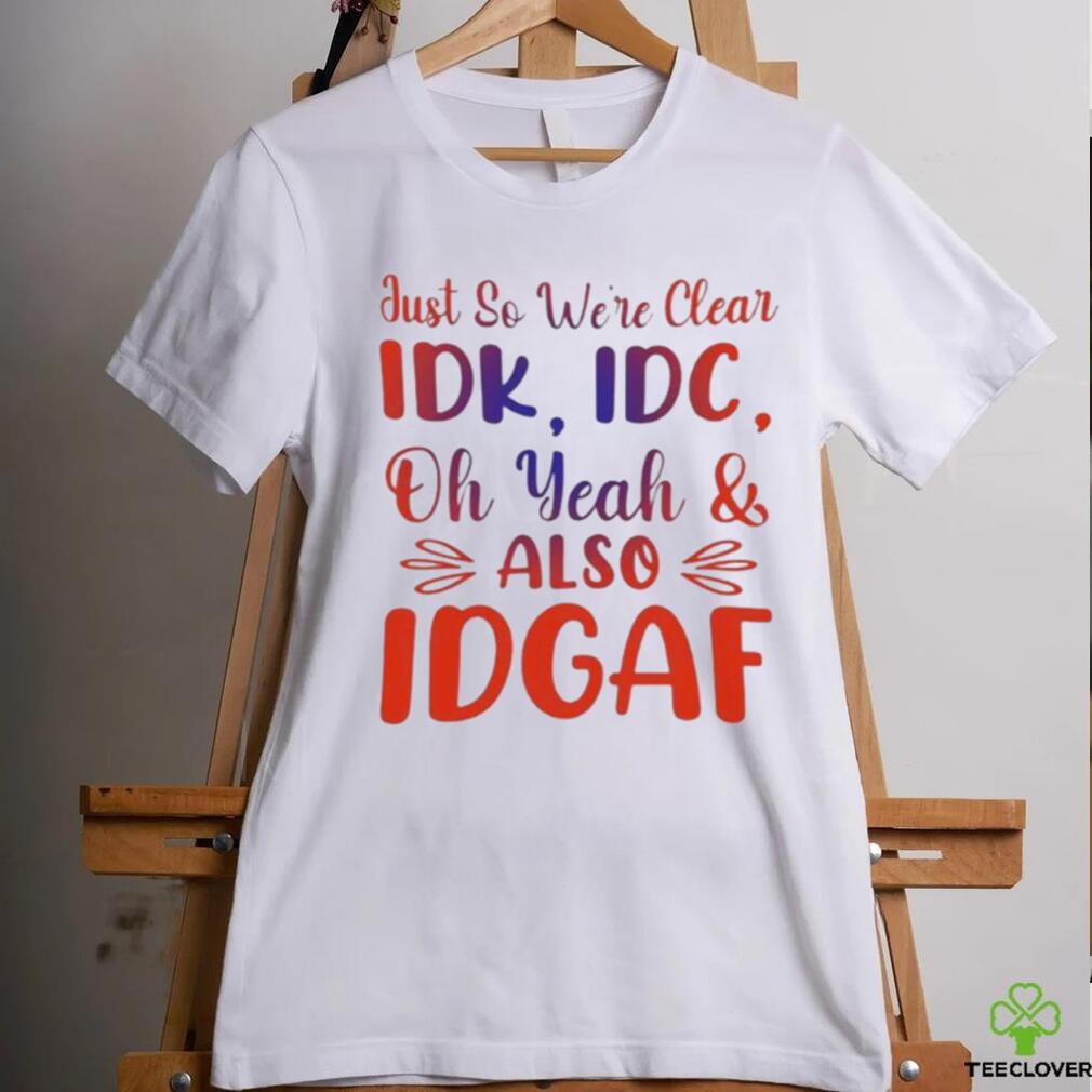 Just So We’re Clear IDK IDC Oh Yeah And Also IDGAF Shirt Just So We’re Clear IDK IDC Oh Yeah And Also IDGAF Shirt