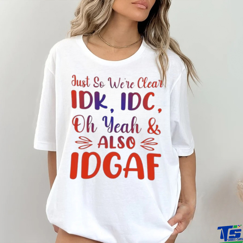 Just So We’re Clear IDK IDC Oh Yeah And Also IDGAF Shirt Just So We’re Clear IDK IDC Oh Yeah And Also IDGAF Shirt