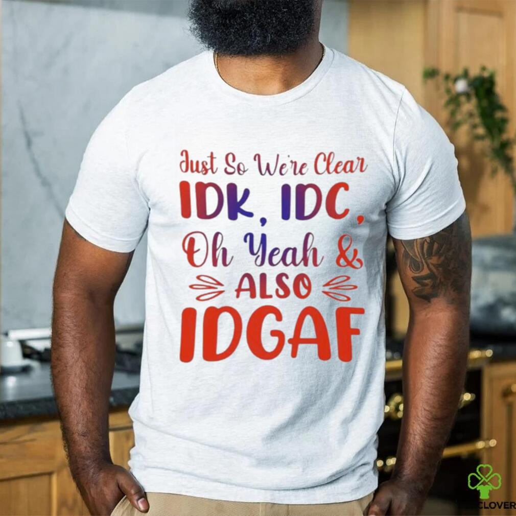 Just So We’re Clear IDK IDC Oh Yeah And Also IDGAF Shirt Just So We’re Clear IDK IDC Oh Yeah And Also IDGAF Shirt