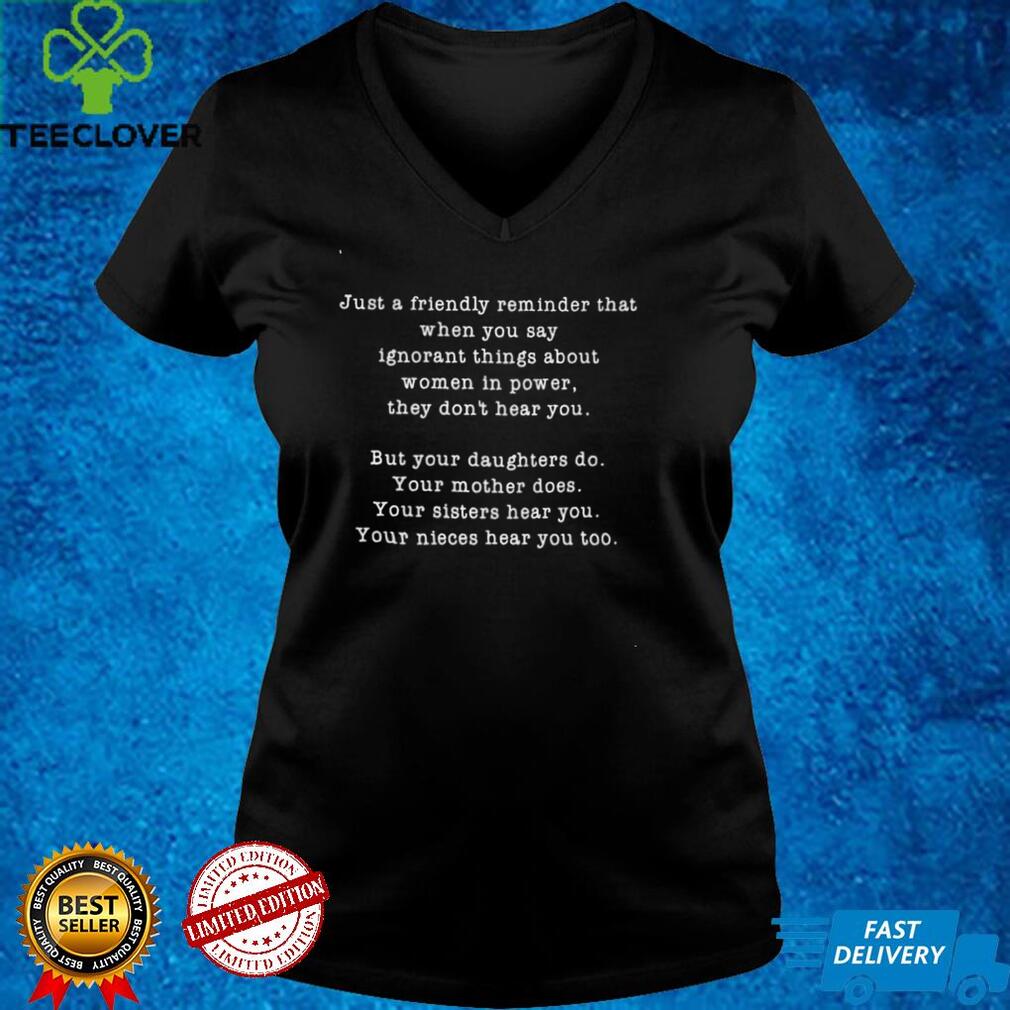 Just a friendly reminder that when you say ignorant things about women in power shirt Just a friendly reminder that when you say ignorant things about women in power shirt