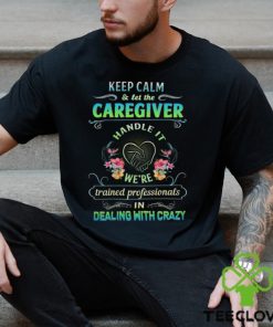 Keep Calm & Let The C Caregiver Handle It We're Trained Professionals In Dealing With Crazy Shirt