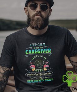 Keep Calm & Let The C Caregiver Handle It We're Trained Professionals In Dealing With Crazy Shirt