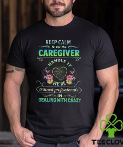 Keep Calm & Let The C Caregiver Handle It We're Trained Professionals In Dealing With Crazy Shirt