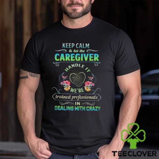 Keep Calm & Let The C Caregiver Handle It We're Trained Professionals In Dealing With Crazy Shirt