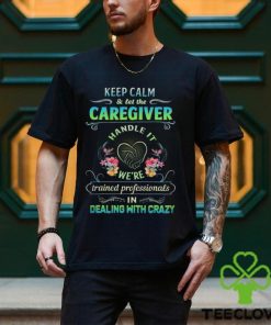 Keep Calm & Let The C Caregiver Handle It We're Trained Professionals In Dealing With Crazy Shirt