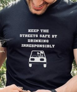 Keep the streets safe by drinking irresponsibly T hoodie, sweater, longsleeve, shirt v-neck, t-shirt