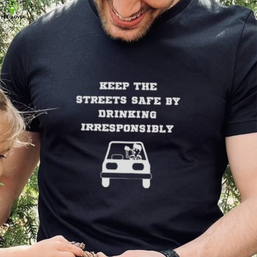 Keep the streets safe by drinking irresponsibly T hoodie, sweater, longsleeve, shirt v-neck, t-shirt