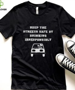 Keep the streets safe by drinking irresponsibly T hoodie, sweater, longsleeve, shirt v-neck, t-shirt