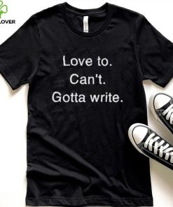 Love to can’t gotta write shirt
