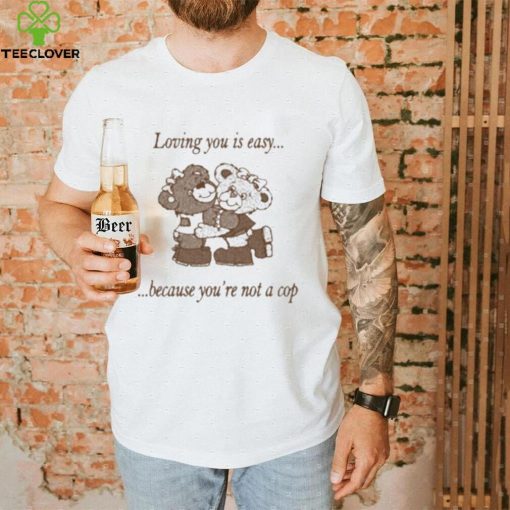 Loving You Is Easy Because You’re Not A Cop Shirt
