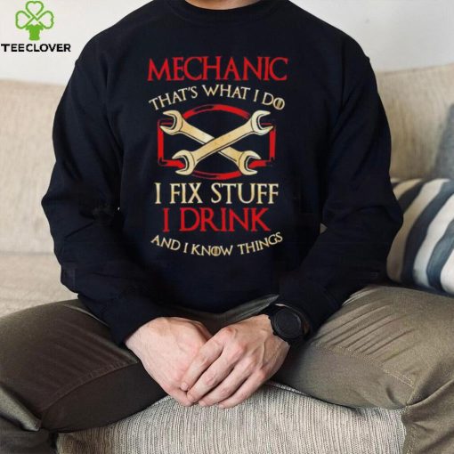 Mechanic that’s what i do i fix stuff i drink and i know things hoodie, sweater, longsleeve, shirt v-neck, t-shirt