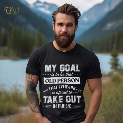 My Goal Is To Be That Old Personthat Everyone Is Afraid To Take Out In Public Shirt