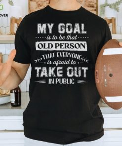 My Goal Is To Be That.. Old Person That Everyone Is Afraid To Take Out In Public Shirt