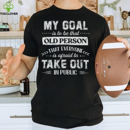 My Goal Is To Be That.. Old Person That Everyone Is Afraid To Take Out In Public Shirt