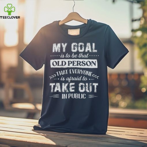 My Goal Is To Be That.. Old Person That Everyone Is Afraid To Take Out In Public Shirt