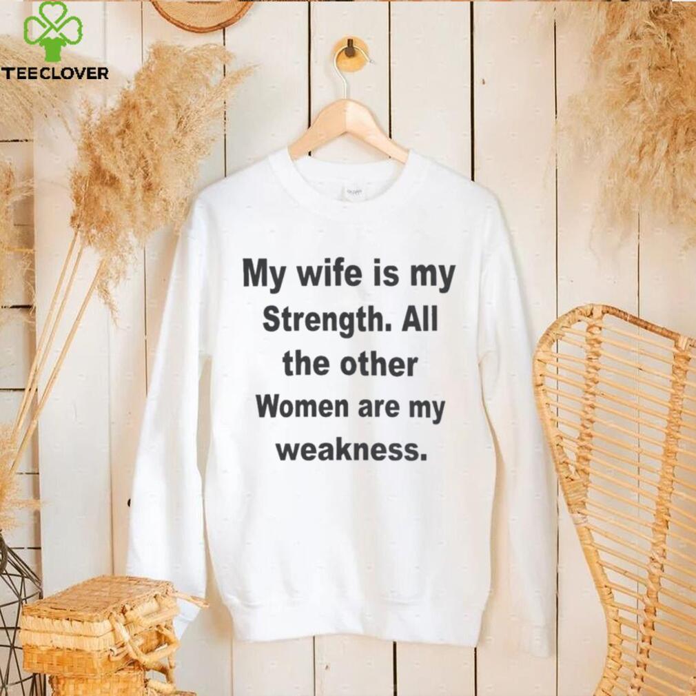 My wife is my strength all the other women are my weakness shirt