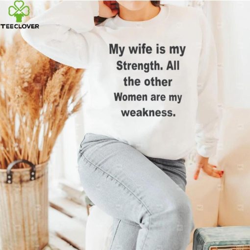 My wife is my strength all the other women are my weakness shirt
