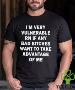 NEW I’m very vulnerable RN if any bad bitches want to take advantage of me shirt
