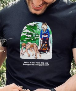 Nice what if you were the one being used as equipment shirt