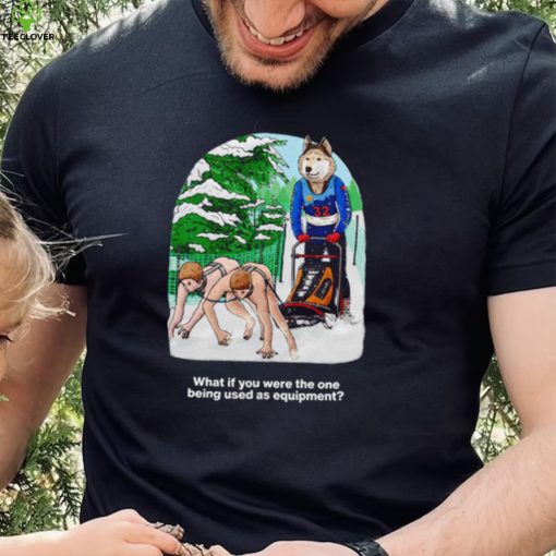 Nice what if you were the one being used as equipment shirt