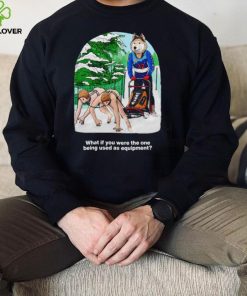 Nice what if you were the one being used as equipment shirt