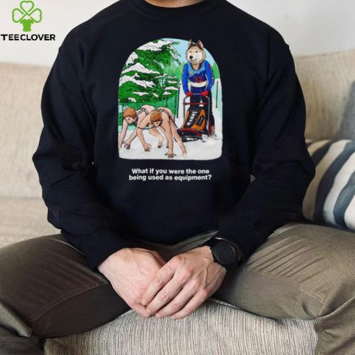Nice what if you were the one being used as equipment shirt