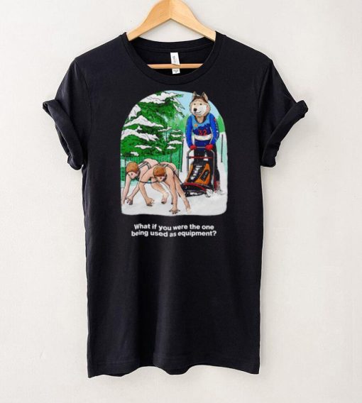 Nice what if you were the one being used as equipment shirt