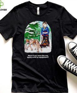Nice what if you were the one being used as equipment shirt