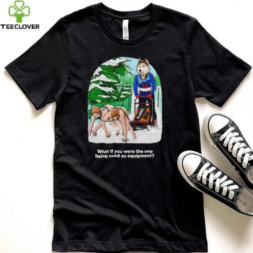 Nice what if you were the one being used as equipment shirt