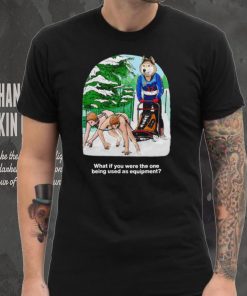 Nice what if you were the one being used as equipment shirt