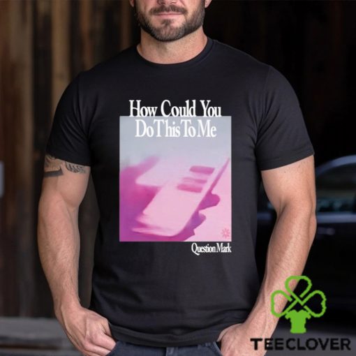 How Could You Do This To Me Question Mark Shirt