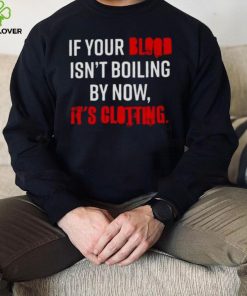 If Your Blood Isn’t Boiling By Now It’s Clotting T hoodie, sweater, longsleeve, shirt v-neck, t-shirt