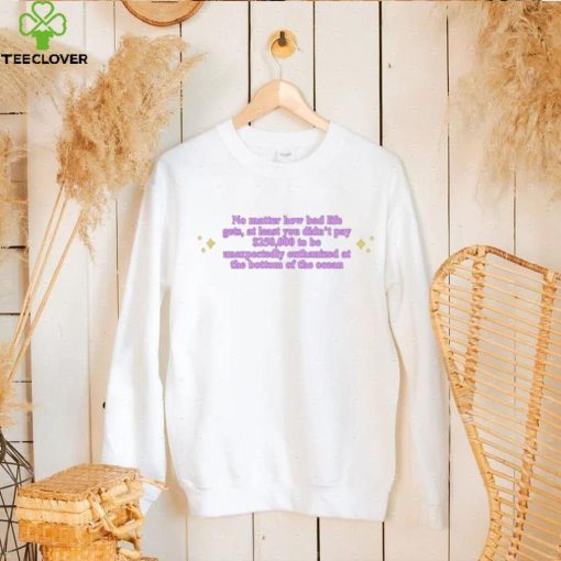 No Matter How Bad Life Gets At Least You Didn’t Pay $250000 shirt