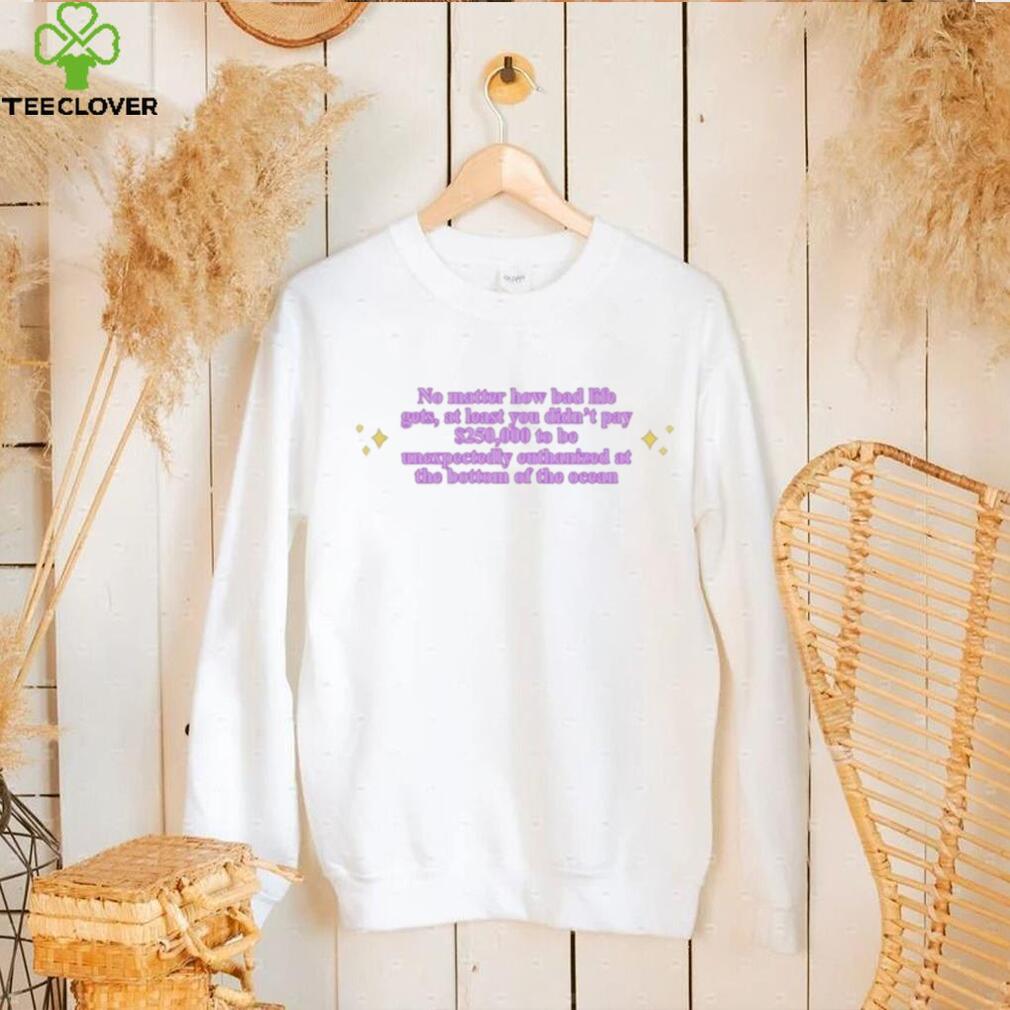 No Matter How Bad Life Gets At Least You Didn’t Pay $250000 shirt No Matter How Bad Life Gets At Least You Didn’t Pay $250000 shirt