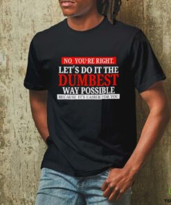 No you’re right let’s do it the dumbest way possible because it’s easier for you shirt