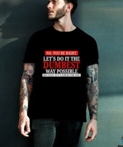 No you’re right let’s do it the dumbest way possible because it’s easier for you shirt