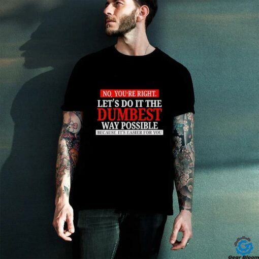 No you’re right let’s do it the dumbest way possible because it’s easier for you shirt