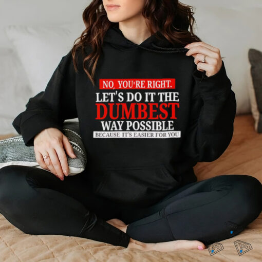 No you’re right let’s do it the dumbest way possible because it’s easier for you shirt
