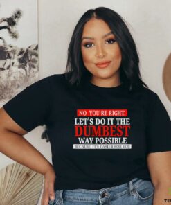 No you’re right let’s do it the dumbest way possible because it’s easier for you shirt