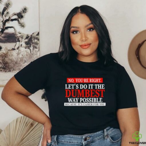 No you’re right let’s do it the dumbest way possible because it’s easier for you shirt